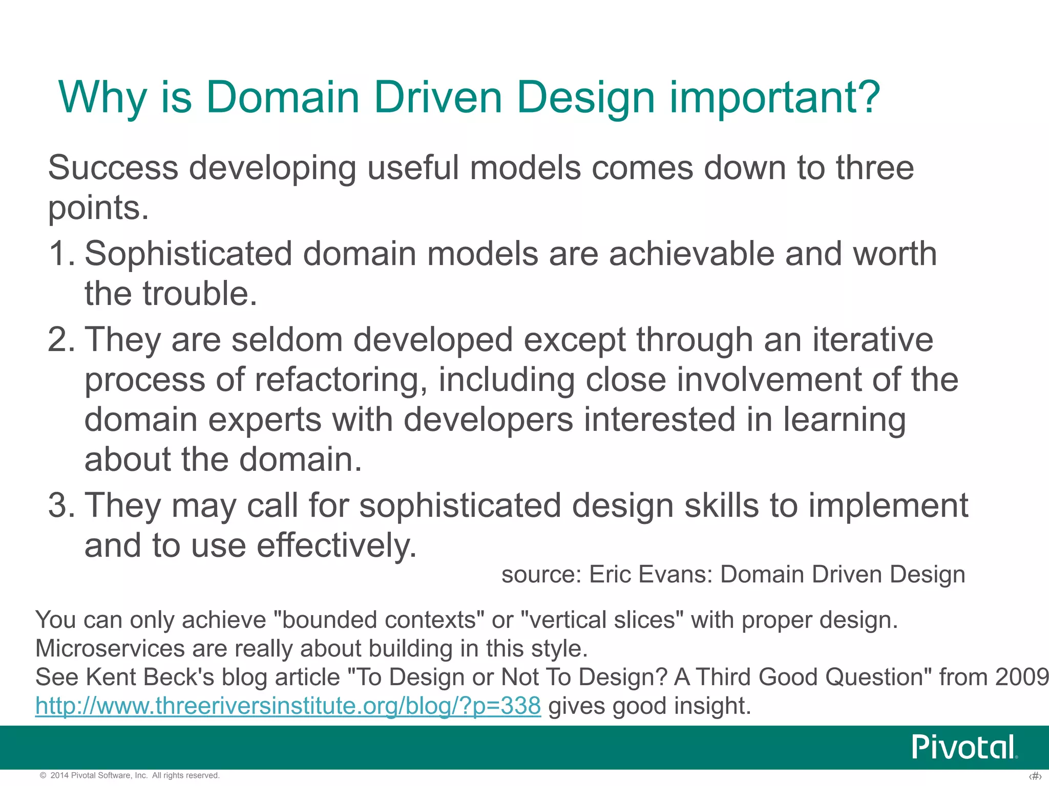 Why is Domain Driven Design important? 
Success developing useful models comes down to three 
points. 
1. Sophisticated domain models are achievable and worth 
the trouble. 
2. They are seldom developed except through an iterative 
process of refactoring, including close involvement of the 
domain experts with developers interested in learning 
about the domain. 
3. They may call for sophisticated design skills to implement 
and to use effectively. 
source: Eric Evans: Domain Driven Design 
You can only achieve "bounded contexts" or "vertical slices" with proper design. 
Microservices are really about building in this style. 
See Kent Beck's blog article "To Design or Not To Design? A Third Good Question" from 2009, 
http://www.threeriversinstitute.org/blog/?p=338 gives good insight. 
© 2014 Pivotal Software, Inc. All rights reserved. ‹#› 
 