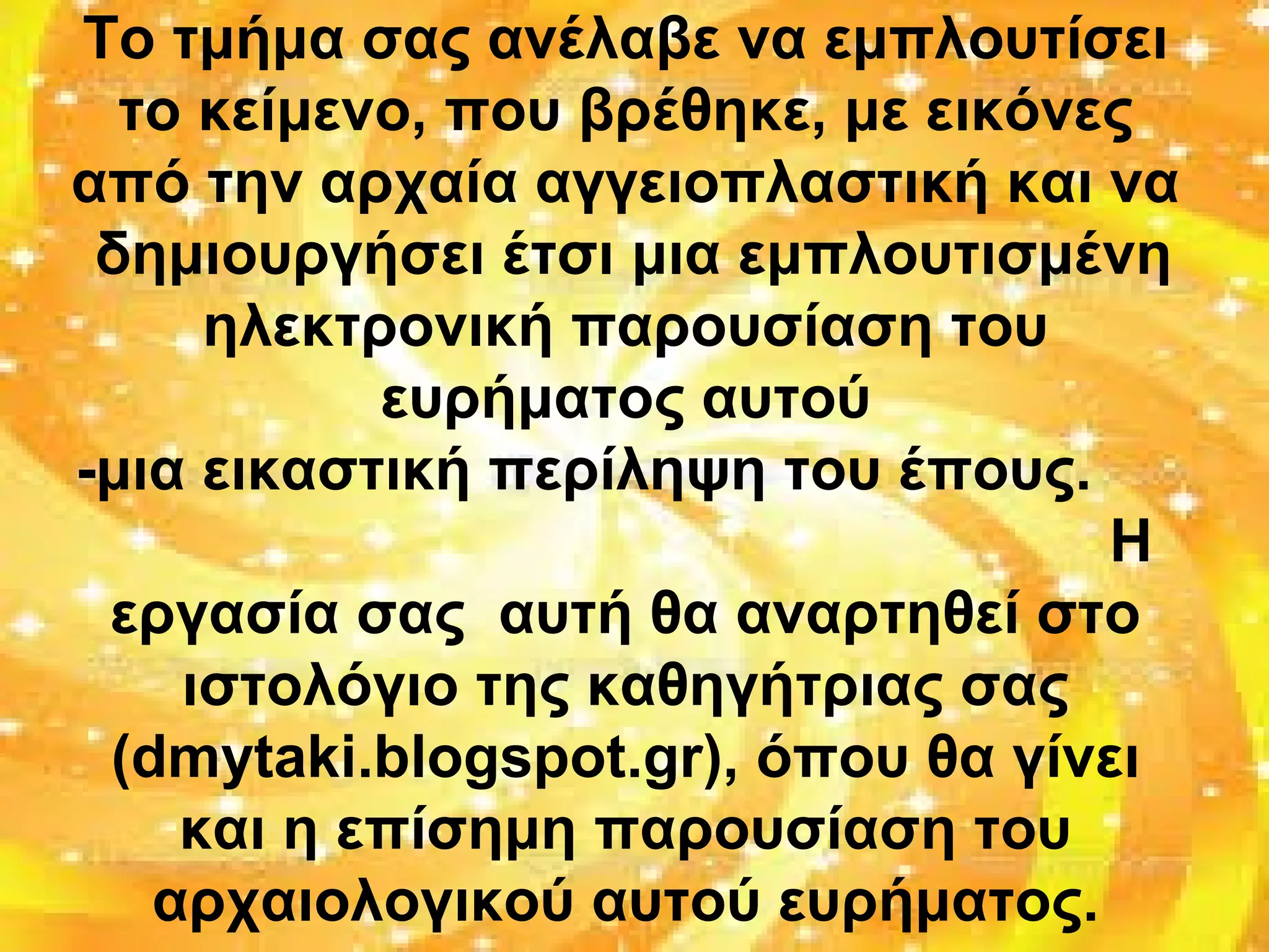 Το τμήμα σας ανέλαβε να εμπλουτίσει
το κείμενο, που βρέθηκε, με εικόνες
από την αρχαία αγγειοπλαστική και να
δημιουργήσει έτσι μια εμπλουτισμένη
ηλεκτρονική παρουσίαση του
ευρήματος αυτού
-μια εικαστική περίληψη του έπους.
Η
εργασία σας αυτή θα αναρτηθεί στο
ιστολόγιο της καθηγήτριας σας
(dmytaki.blogspot.gr), όπου θα γίνει
και η επίσημη παρουσίαση του
αρχαιολογικού αυτού ευρήματος.
 