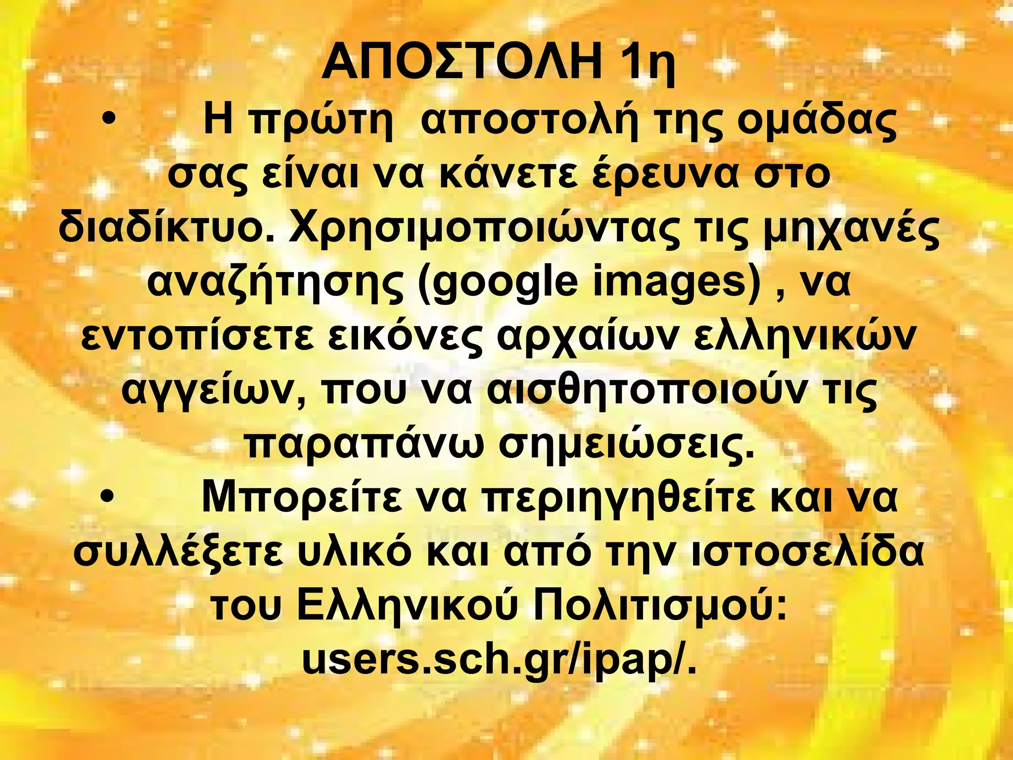 ΑΠΟΣΤΟΛΗ 1η
• Η πρώτη αποστολή της ομάδας
σας είναι να κάνετε έρευνα στο
διαδίκτυο. Χρησιμοποιώντας τις μηχανές
αναζήτησης (google images) , να
εντοπίσετε εικόνες αρχαίων ελληνικών
αγγείων, που να αισθητοποιούν τις
παραπάνω σημειώσεις.
• Μπορείτε να περιηγηθείτε και να
συλλέξετε υλικό και από την ιστοσελίδα
του Ελληνικού Πολιτισμού:
users.sch.gr/ipap/.
 