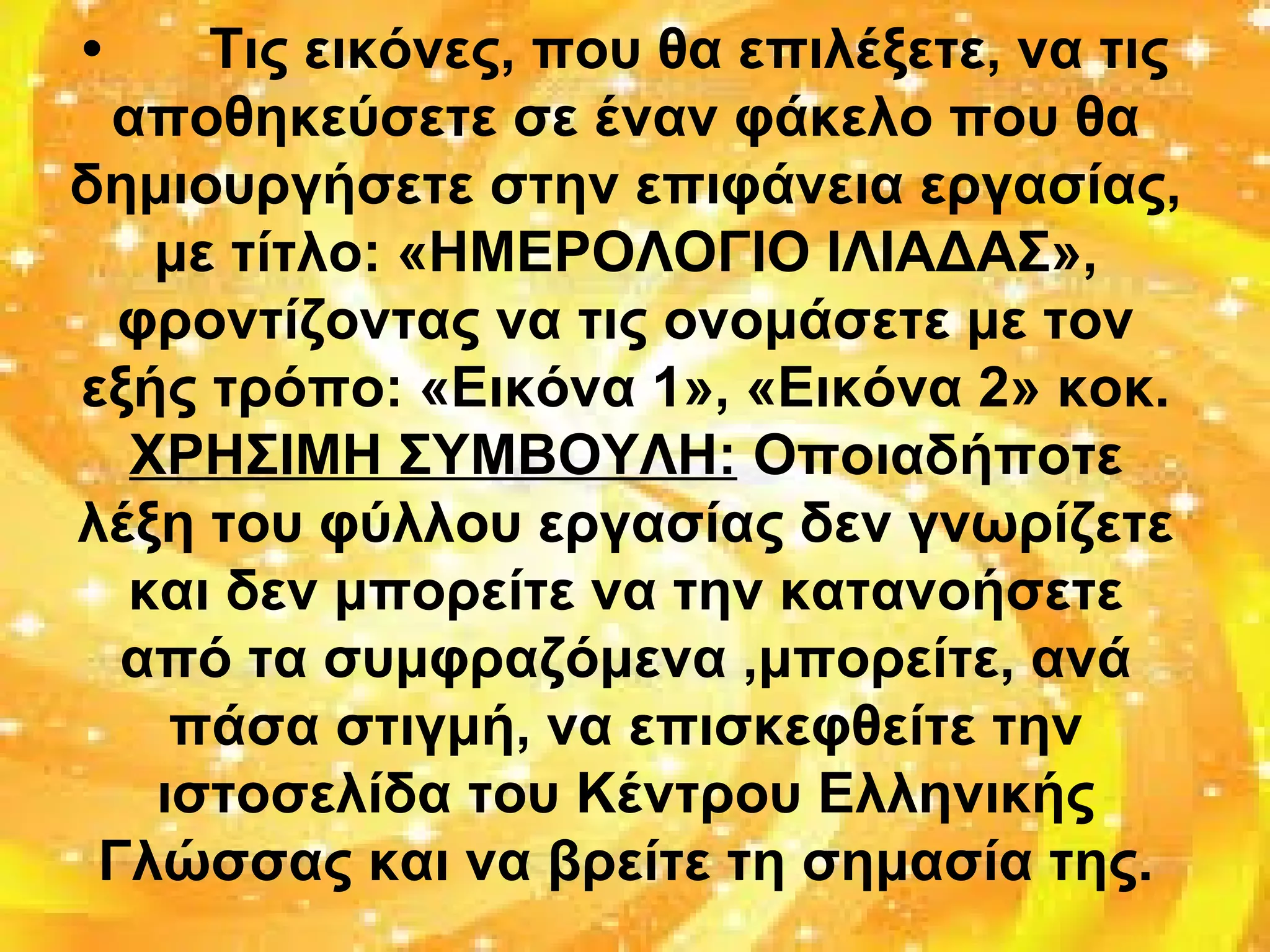 • Τις εικόνες, που θα επιλέξετε, να τις
αποθηκεύσετε σε έναν φάκελο που θα
δημιουργήσετε στην επιφάνεια εργασίας,
με τίτλο: «ΗΜΕΡΟΛΟΓΙΟ ΙΛΙΑΔΑΣ»,
φροντίζοντας να τις ονομάσετε με τον
εξής τρόπο: «Εικόνα 1», «Εικόνα 2» κοκ.
ΧΡΗΣΙΜΗ ΣΥΜΒΟΥΛΗ: Οποιαδήποτε
λέξη του φύλλου εργασίας δεν γνωρίζετε
και δεν μπορείτε να την κατανοήσετε
από τα συμφραζόμενα ,μπορείτε, ανά
πάσα στιγμή, να επισκεφθείτε την
ιστοσελίδα του Κέντρου Ελληνικής
Γλώσσας και να βρείτε τη σημασία της.
 
