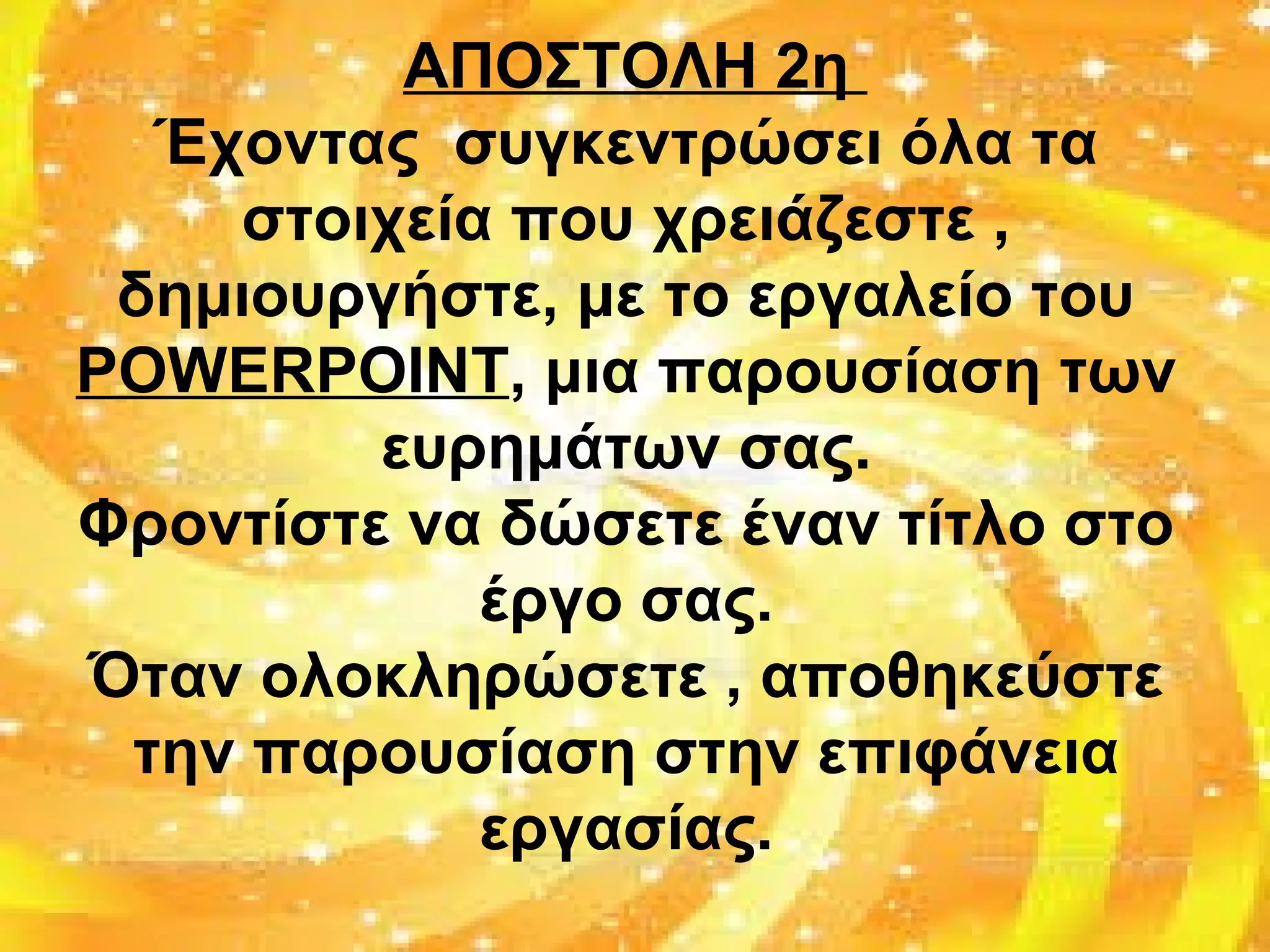 ΑΠΟΣΤΟΛΗ 2η
Έχοντας συγκεντρώσει όλα τα
στοιχεία που χρειάζεστε ,
δημιουργήστε, με το εργαλείο του
POWERPOINT, μια παρουσίαση των
ευρημάτων σας.
Φροντίστε να δώσετε έναν τίτλο στο
έργο σας.
Όταν ολοκληρώσετε , αποθηκεύστε
την παρουσίαση στην επιφάνεια
εργασίας.
 