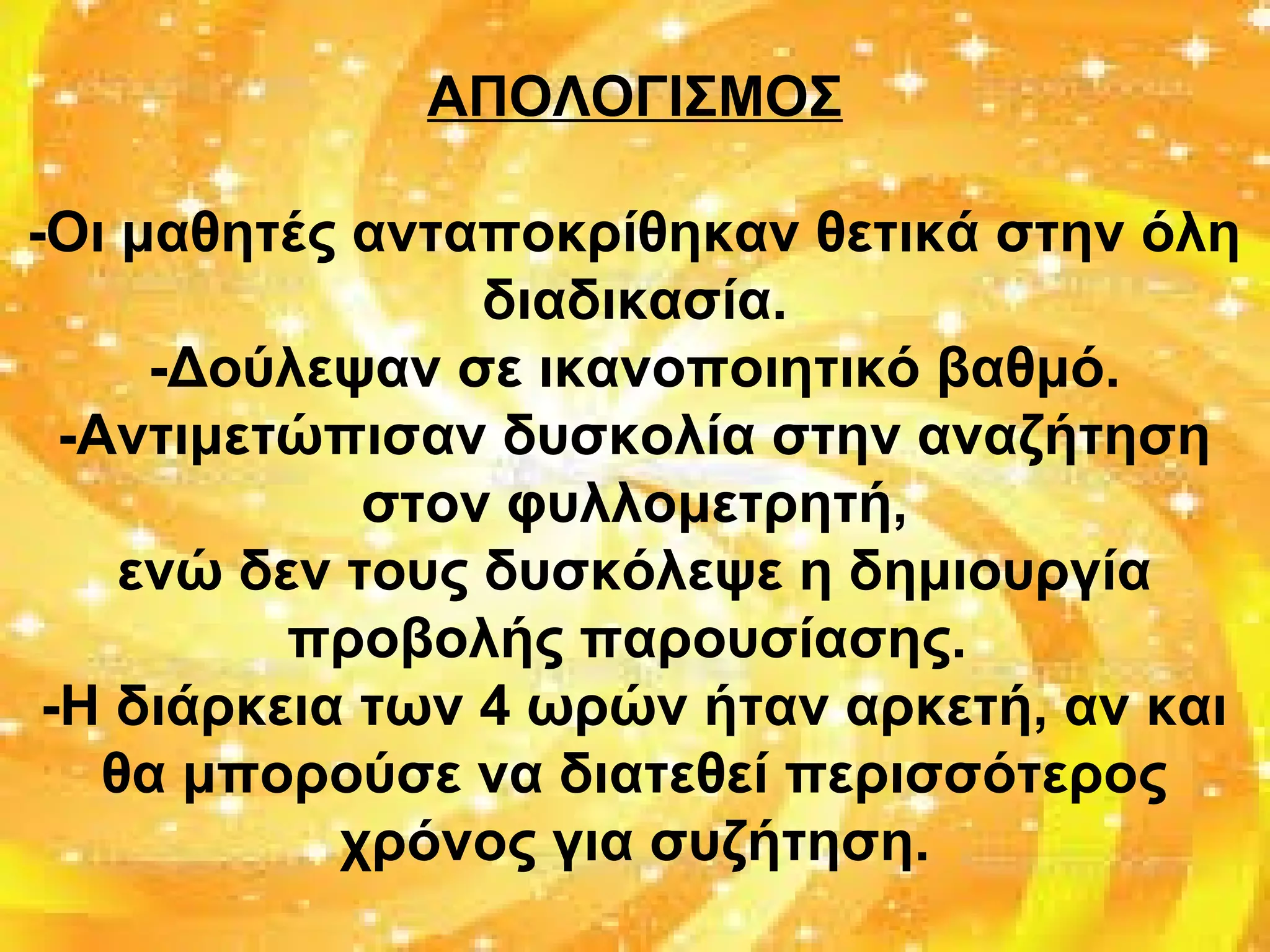 ΑΠΟΛΟΓΙΣΜΟΣ
-Οι μαθητές ανταποκρίθηκαν θετικά στην όλη
διαδικασία.
-Δούλεψαν σε ικανοποιητικό βαθμό.
-Αντιμετώπισαν δυσκολία στην αναζήτηση
στον φυλλομετρητή,
ενώ δεν τους δυσκόλεψε η δημιουργία
προβολής παρουσίασης.
-Η διάρκεια των 4 ωρών ήταν αρκετή, αν και
θα μπορούσε να διατεθεί περισσότερος
χρόνος για συζήτηση.
 