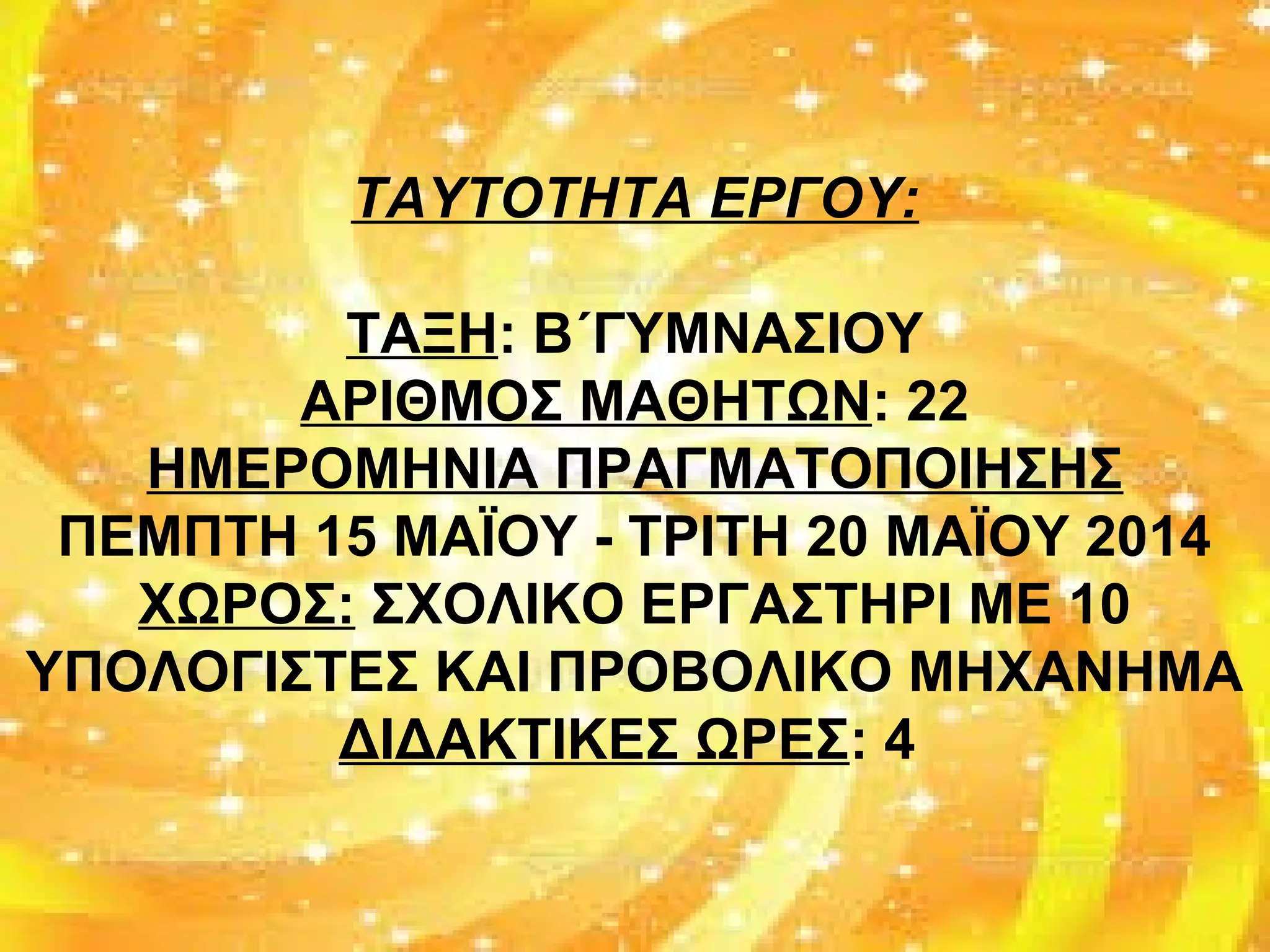 ΤΑΥΤΟΤΗΤΑ ΕΡΓΟΥ:
ΤΑΞΗ: Β΄ΓΥΜΝΑΣΙΟΥ
ΑΡΙΘΜΟΣ ΜΑΘΗΤΩΝ: 22
ΗΜΕΡΟΜΗΝΙΑ ΠΡΑΓΜΑΤΟΠΟΙΗΣΗΣ
ΠΕΜΠΤΗ 15 ΜΑΪΟΥ - ΤΡΙΤΗ 20 ΜΑΪΟΥ 2014
ΧΩΡΟΣ: ΣΧΟΛΙΚΟ ΕΡΓΑΣΤΗΡΙ ΜΕ 10
ΥΠΟΛΟΓΙΣΤΕΣ ΚΑΙ ΠΡΟΒΟΛΙΚΟ ΜΗΧΑΝΗΜΑ
ΔΙΔΑΚΤΙΚΕΣ ΩΡΕΣ: 4
 