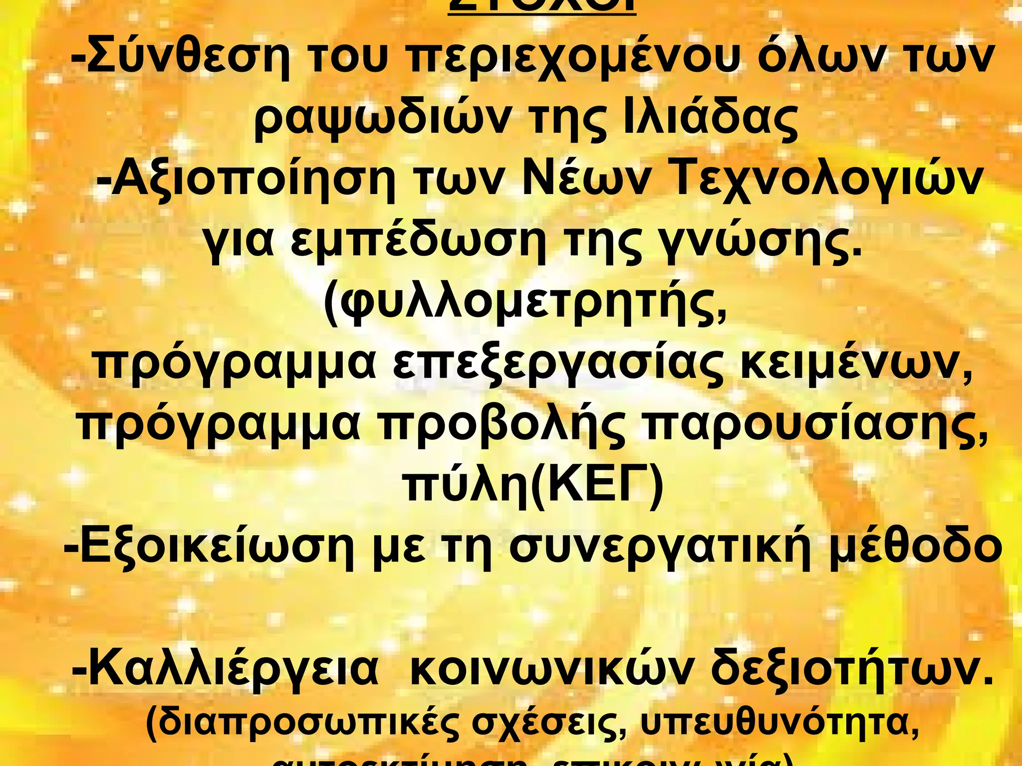 •ΣΤΟΧΟΙ
-Σύνθεση του περιεχομένου όλων των
ραψωδιών της Ιλιάδας
-Αξιοποίηση των Νέων Τεχνολογιών
για εμπέδωση της γνώσης.
(φυλλομετρητής,
πρόγραμμα επεξεργασίας κειμένων,
πρόγραμμα προβολής παρουσίασης,
πύλη(ΚΕΓ)
-Εξοικείωση με τη συνεργατική μέθοδο
-Καλλιέργεια κοινωνικών δεξιοτήτων.
(διαπροσωπικές σχέσεις, υπευθυνότητα,
 