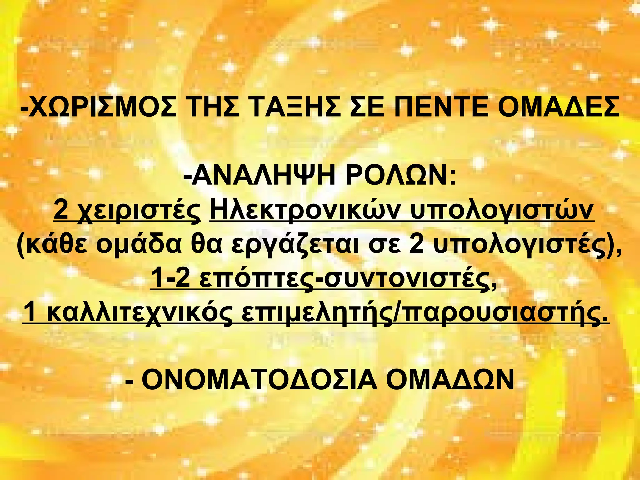-ΧΩΡΙΣΜΟΣ ΤΗΣ ΤΑΞΗΣ ΣΕ ΠΕΝΤΕ ΟΜΑΔΕΣ
-ΑΝΑΛΗΨΗ ΡΟΛΩΝ:
2 χειριστές Ηλεκτρονικών υπολογιστών
(κάθε ομάδα θα εργάζεται σε 2 υπολογιστές),
1-2 επόπτες-συντονιστές,
1 καλλιτεχνικός επιμελητής/παρουσιαστής.
- ΟΝΟΜΑΤΟΔΟΣΙΑ ΟΜΑΔΩΝ
 