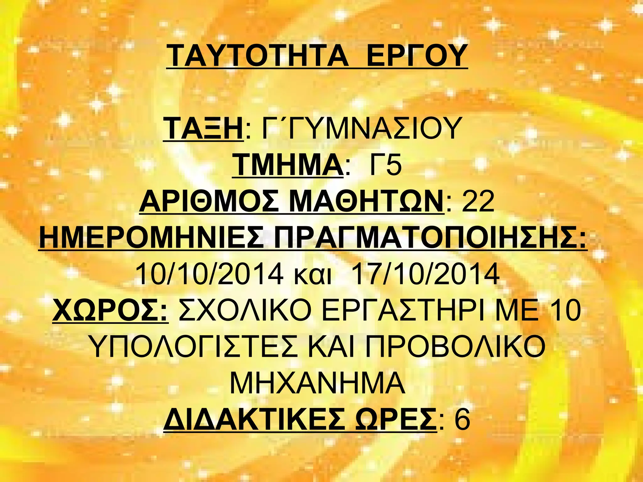 ΤΑΥΤΟΤΗΤΑ ΕΡΓΟΥ
ΤΑΞΗ: Γ΄ΓΥΜΝΑΣΙΟΥ
ΤΜΗΜΑ: Γ5
ΑΡΙΘΜΟΣ ΜΑΘΗΤΩΝ: 22
ΗΜΕΡΟΜΗΝΙΕΣ ΠΡΑΓΜΑΤΟΠΟΙΗΣΗΣ:
10/10/2014 και 17/10/2014
ΧΩΡΟΣ: ΣΧΟΛΙΚΟ ΕΡΓΑΣΤΗΡΙ ΜΕ 10
ΥΠΟΛΟΓΙΣΤΕΣ ΚΑΙ ΠΡΟΒΟΛΙΚΟ
ΜΗΧΑΝΗΜΑ
ΔΙΔΑΚΤΙΚΕΣ ΩΡΕΣ: 6
 