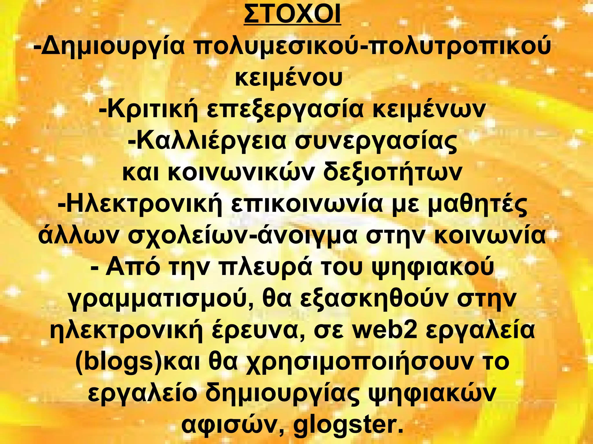 ΣΤΟΧΟΙ
-Δημιουργία πολυμεσικού-πολυτροπικού
κειμένου
-Κριτική επεξεργασία κειμένων
-Καλλιέργεια συνεργασίας
και κοινωνικών δεξιοτήτων
-Ηλεκτρονική επικοινωνία με μαθητές
άλλων σχολείων-άνοιγμα στην κοινωνία
- Από την πλευρά του ψηφιακού
γραμματισμού, θα εξασκηθούν στην
ηλεκτρονική έρευνα, σε web2 εργαλεία
(blogs)και θα χρησιμοποιήσουν το
εργαλείο δημιουργίας ψηφιακών
αφισών, glogster.
 