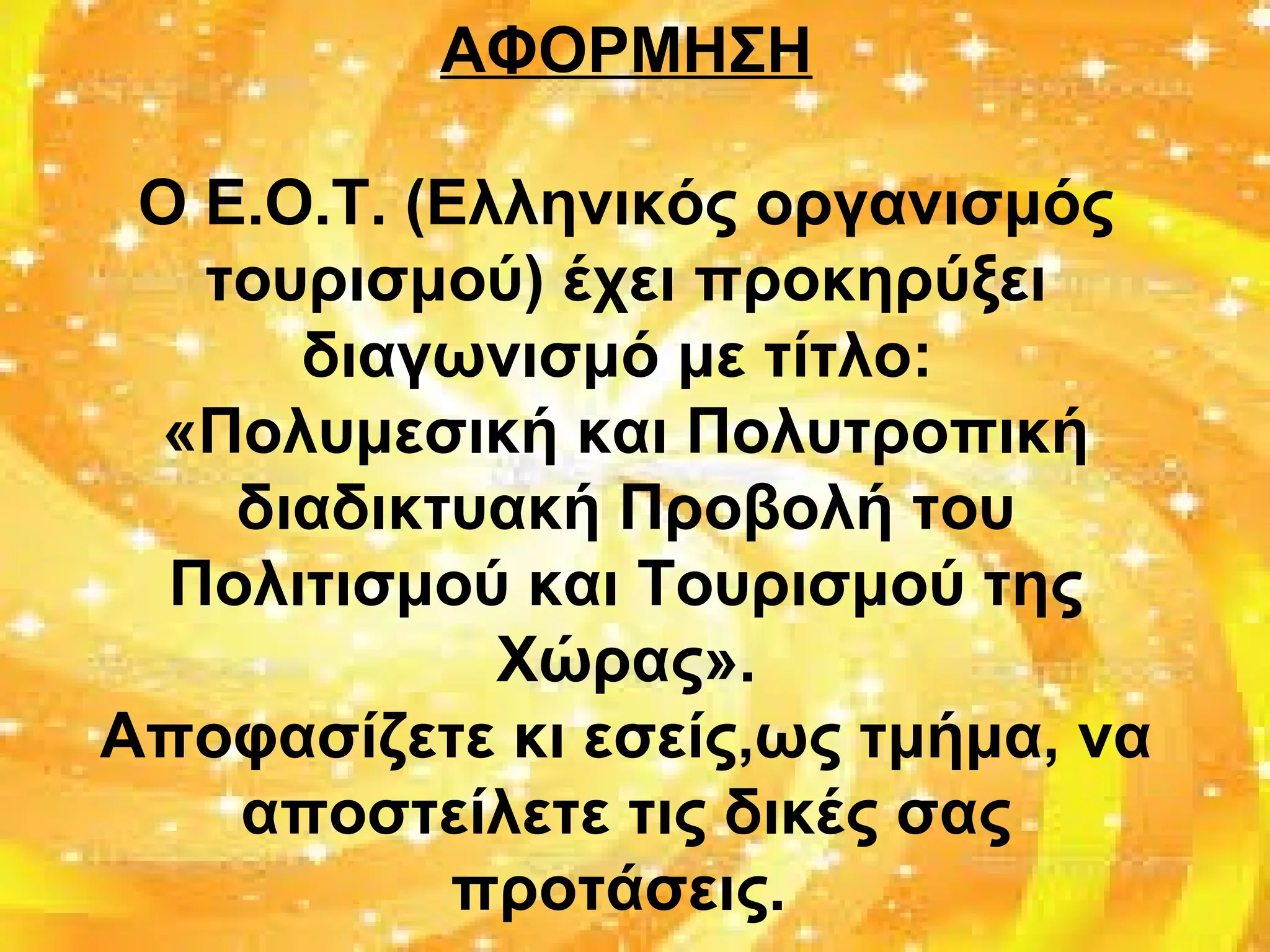 ΑΦΟΡΜΗΣΗ
Ο Ε.Ο.Τ. (Ελληνικός οργανισμός
τουρισμού) έχει προκηρύξει
διαγωνισμό με τίτλο:
«Πολυμεσική και Πολυτροπική
διαδικτυακή Προβολή του
Πολιτισμού και Τουρισμού της
Χώρας».
Αποφασίζετε κι εσείς,ως τμήμα, να
αποστείλετε τις δικές σας
προτάσεις.
 