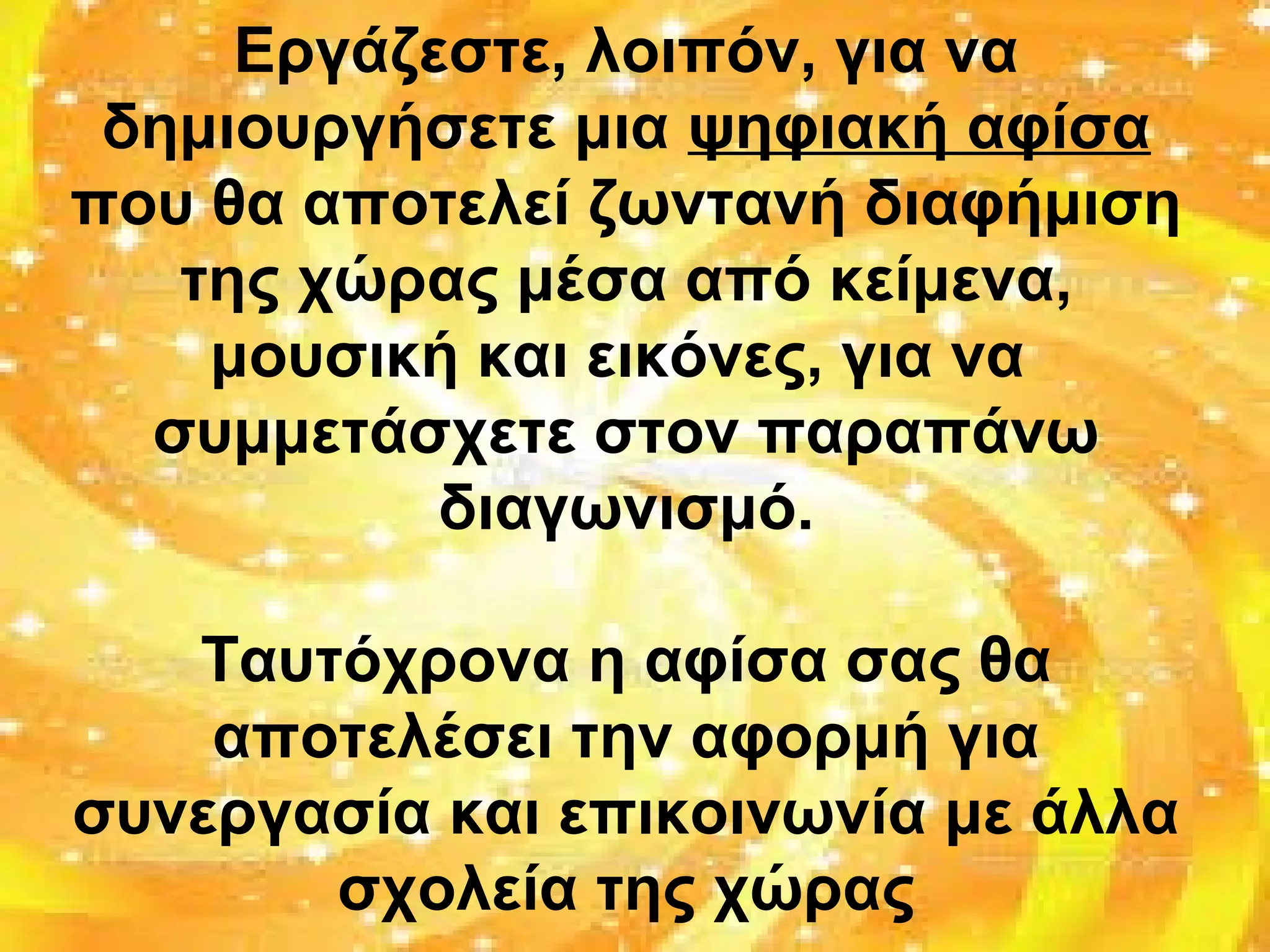 Εργάζεστε, λοιπόν, για να
δημιουργήσετε μια ψηφιακή αφίσα
που θα αποτελεί ζωντανή διαφήμιση
της χώρας μέσα από κείμενα,
μουσική και εικόνες, για να
συμμετάσχετε στον παραπάνω
διαγωνισμό.
Ταυτόχρονα η αφίσα σας θα
αποτελέσει την αφορμή για
συνεργασία και επικοινωνία με άλλα
σχολεία της χώρας
 