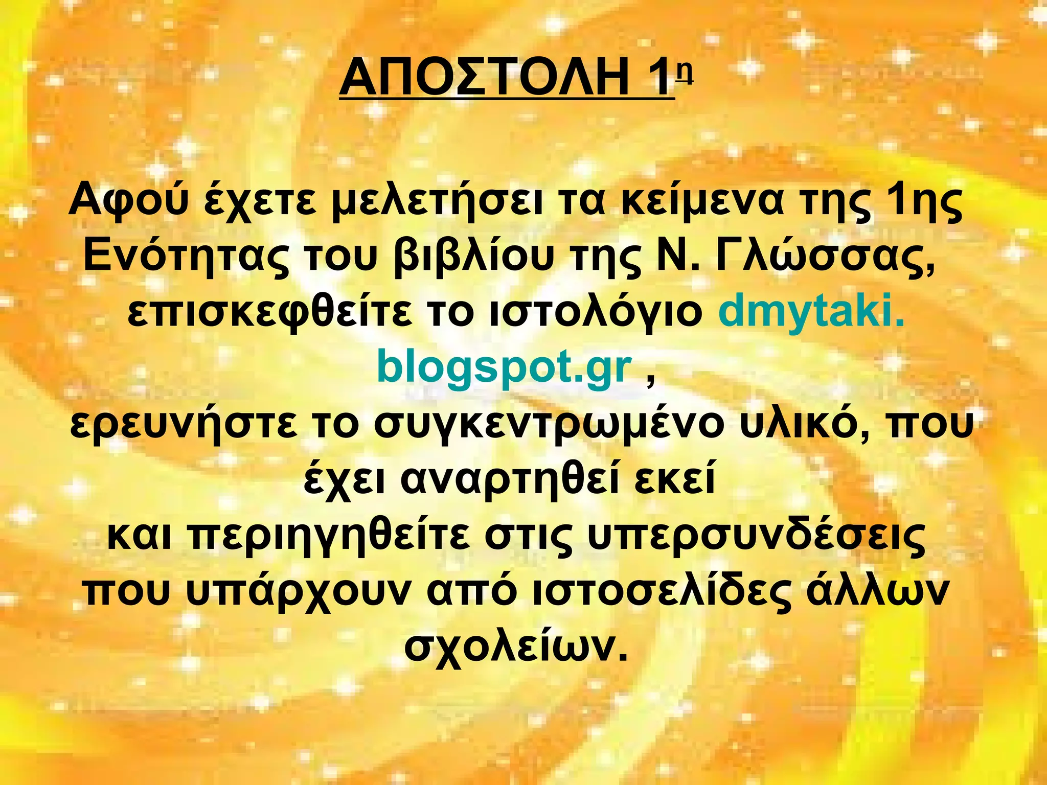 ΑΠΟΣΤΟΛΗ 1η
Αφού έχετε μελετήσει τα κείμενα της 1ης
Ενότητας του βιβλίου της Ν. Γλώσσας,
επισκεφθείτε το ιστολόγιο dmytaki.
blogspot.gr ,
ερευνήστε το συγκεντρωμένο υλικό, που
έχει αναρτηθεί εκεί
και περιηγηθείτε στις υπερσυνδέσεις
που υπάρχουν από ιστοσελίδες άλλων
σχολείων.
 