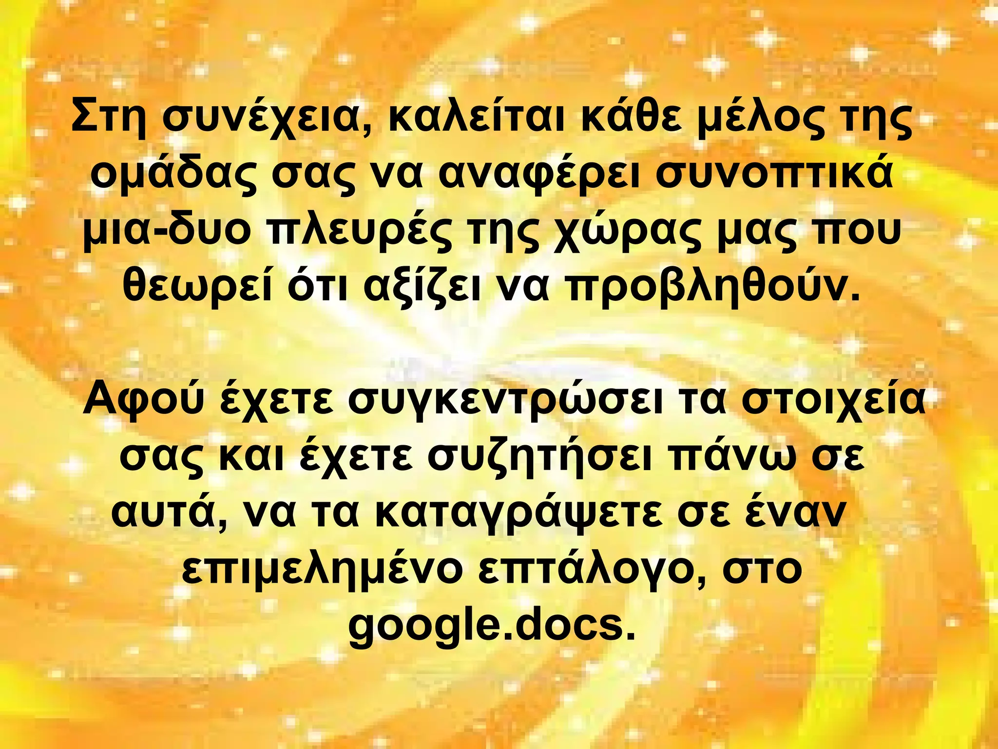 Στη συνέχεια, καλείται κάθε μέλος της
ομάδας σας να αναφέρει συνοπτικά
μια-δυο πλευρές της χώρας μας που
θεωρεί ότι αξίζει να προβληθούν.
Αφού έχετε συγκεντρώσει τα στοιχεία
σας και έχετε συζητήσει πάνω σε
αυτά, να τα καταγράψετε σε έναν
επιμελημένο επτάλογο, στο
google.docs.
 