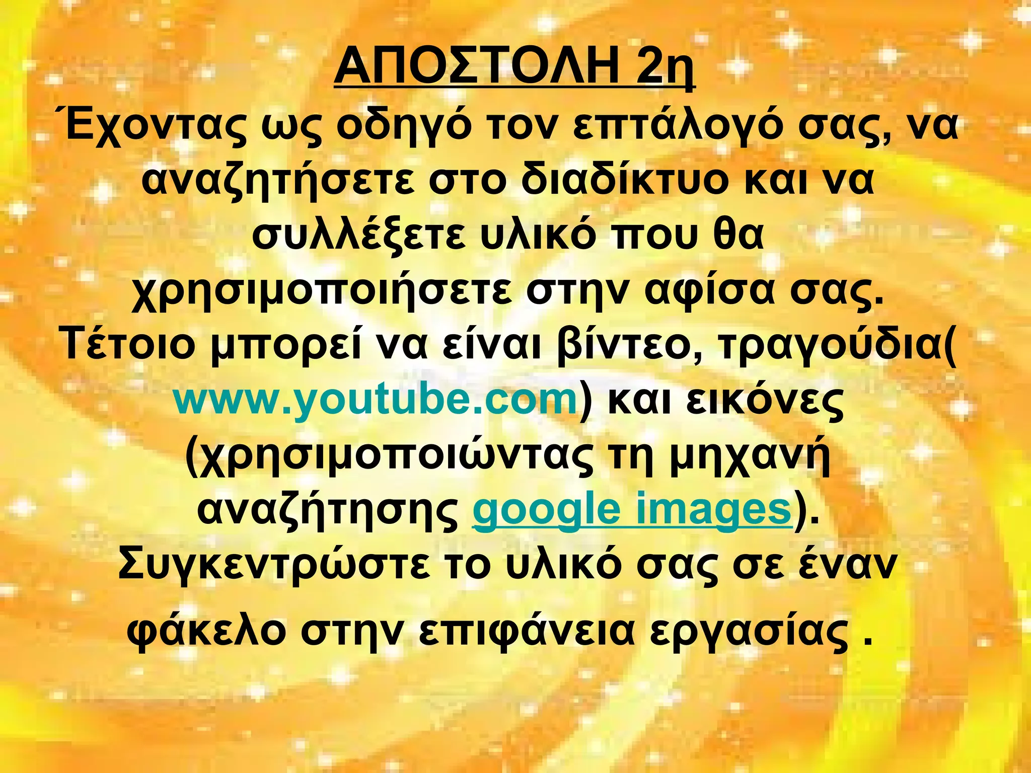 ΑΠΟΣΤΟΛΗ 2η
Έχοντας ως οδηγό τον επτάλογό σας, να
αναζητήσετε στο διαδίκτυο και να
συλλέξετε υλικό που θα
χρησιμοποιήσετε στην αφίσα σας.
Τέτοιο μπορεί να είναι βίντεο, τραγούδια(
www.youtube.com) και εικόνες
(χρησιμοποιώντας τη μηχανή
αναζήτησης google images).
Συγκεντρώστε το υλικό σας σε έναν
φάκελο στην επιφάνεια εργασίας .
 