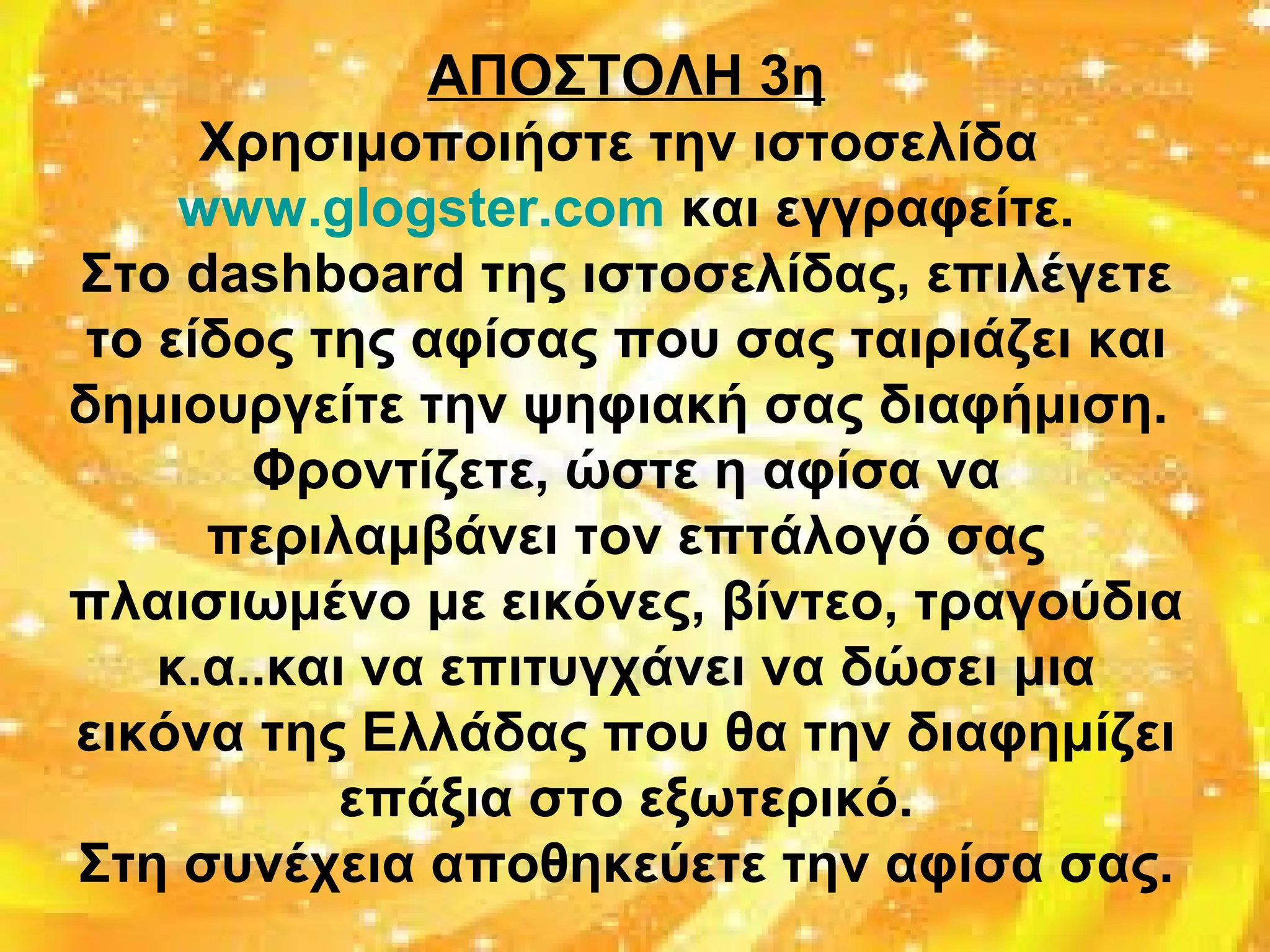 ΑΠΟΣΤΟΛΗ 3η
Χρησιμοποιήστε την ιστοσελίδα
www.glogster.com και εγγραφείτε.
Στο dashboard της ιστοσελίδας, επιλέγετε
το είδος της αφίσας που σας ταιριάζει και
δημιουργείτε την ψηφιακή σας διαφήμιση.
Φροντίζετε, ώστε η αφίσα να
περιλαμβάνει τον επτάλογό σας
πλαισιωμένο με εικόνες, βίντεο, τραγούδια
κ.α..και να επιτυγχάνει να δώσει μια
εικόνα της Ελλάδας που θα την διαφημίζει
επάξια στο εξωτερικό.
Στη συνέχεια αποθηκεύετε την αφίσα σας.
 
