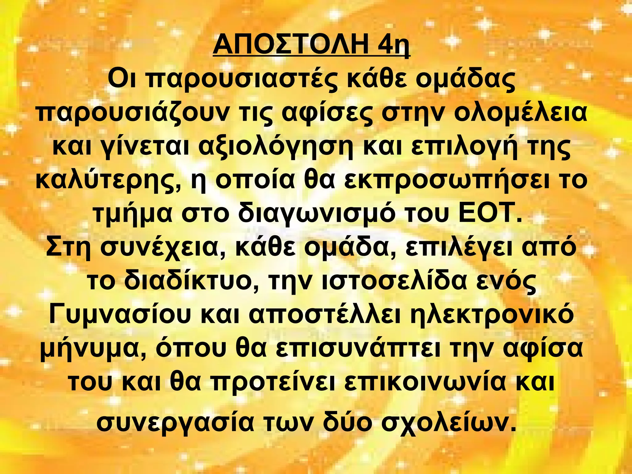 ΑΠΟΣΤΟΛΗ 4η
Οι παρουσιαστές κάθε ομάδας
παρουσιάζουν τις αφίσες στην ολομέλεια
και γίνεται αξιολόγηση και επιλογή της
καλύτερης, η οποία θα εκπροσωπήσει το
τμήμα στο διαγωνισμό του ΕΟΤ.
Στη συνέχεια, κάθε ομάδα, επιλέγει από
το διαδίκτυο, την ιστοσελίδα ενός
Γυμνασίου και αποστέλλει ηλεκτρονικό
μήνυμα, όπου θα επισυνάπτει την αφίσα
του και θα προτείνει επικοινωνία και
συνεργασία των δύο σχολείων.
 