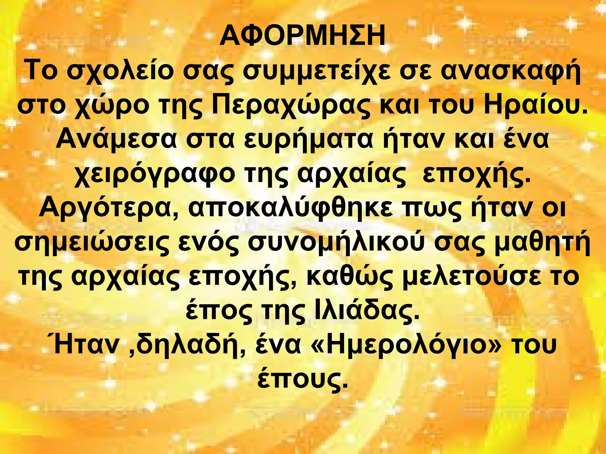 ΑΦΟΡΜΗΣΗ
Το σχολείο σας συμμετείχε σε ανασκαφή
στο χώρο της Περαχώρας και του Ηραίου.
Ανάμεσα στα ευρήματα ήταν και ένα
χειρόγραφο της αρχαίας εποχής.
Αργότερα, αποκαλύφθηκε πως ήταν οι
σημειώσεις ενός συνομήλικού σας μαθητή
της αρχαίας εποχής, καθώς μελετούσε το
έπος της Ιλιάδας.
Ήταν ,δηλαδή, ένα «Ημερολόγιο» του
έπους.
 