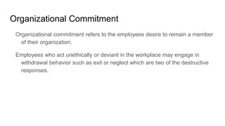 Organizational Commitment
Organizational commitment refers to the employees desire to remain a member
of their organization.
Employees who act unethically or deviant in the workplace may engage in
withdrawal behavior such as exit or neglect which are two of the destructive
responses.
 