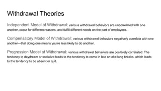 Withdrawal Theories
Independent Model of Withdrawal: various withdrawal behaviors are uncorrelated with one
another, occur for different reasons, and fulfill different needs on the part of employees.
Compensatory Model of Withdrawal: various withdrawal behaviors negatively correlate with one
another—that doing one means you’re less likely to do another.
Progression Model of Withdrawal: various withdrawal behaviors are positively correlated: The
tendency to daydream or socialize leads to the tendency to come in late or take long breaks, which leads
to the tendency to be absent or quit.
 