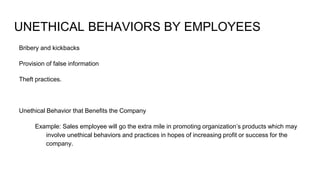 UNETHICAL BEHAVIORS BY EMPLOYEES
Bribery and kickbacks
Provision of false information
Theft practices.
Unethical Behavior that Benefits the Company
Example: Sales employee will go the extra mile in promoting organization’s products which may
involve unethical behaviors and practices in hopes of increasing profit or success for the
company.
 