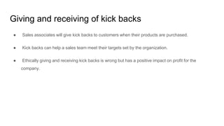 Giving and receiving of kick backs
● Sales associates will give kick backs to customers when their products are purchased.
● Kick backs can help a sales team meet their targets set by the organization.
● Ethically giving and receiving kick backs is wrong but has a positive impact on profit for the
company.
 