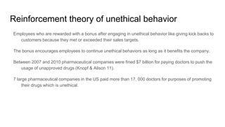 Reinforcement theory of unethical behavior
Employees who are rewarded with a bonus after engaging in unethical behavior like giving kick backs to
customers because they met or exceeded their sales targets.
The bonus encourages employees to continue unethical behaviors as long as it benefits the company.
Between 2007 and 2010 pharmaceutical companies were fined $7 billion for paying doctors to push the
usage of unapproved drugs (Knopf & Alison 11).
7 large pharmaceutical companies in the US paid more than 17, 000 doctors for purposes of promoting
their drugs which is unethical.
 