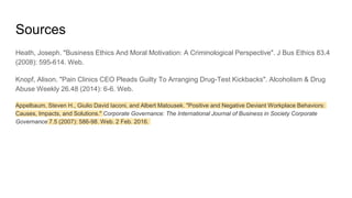 Sources
Heath, Joseph. "Business Ethics And Moral Motivation: A Criminological Perspective". J Bus Ethics 83.4
(2008): 595-614. Web.
Knopf, Alison. "Pain Clinics CEO Pleads Guilty To Arranging Drug-Test Kickbacks". Alcoholism & Drug
Abuse Weekly 26.48 (2014): 6-6. Web.
Appelbaum, Steven H., Giulio David Iaconi, and Albert Matousek. "Positive and Negative Deviant Workplace Behaviors:
Causes, Impacts, and Solutions." Corporate Governance: The International Journal of Business in Society Corporate
Governance 7.5 (2007): 586-98. Web. 2 Feb. 2016.
 