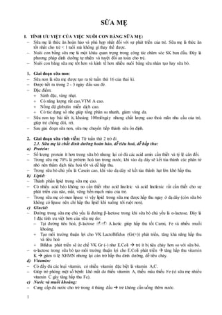 1
SỮA MẸ
I. TÍNH ƯU VIỆT CỦA VIỆC NUÔI CON BẰNG SỮA MẸ:
 Sữa mẹ là thức ăn hoàn hảo và phù hợp nhất đối với sự phát triển của trẻ. Sữa mẹ là thức ăn
tốt nhất cho trẻ < 1 tuổi mà không gì thay thế được.
 Nuôi con bằng sữa mẹ là một khâu quan trọng trong công tác chăm sóc SK ban đầu. Đây là
phương pháp dinh dưỡng tự nhiên và tuyệt đối an toàn cho trẻ.
 Nuôi con bằng sữa mẹ tốt hơn và kinh tế hơn nhiều nuôi bằng sữa nhân tạo hay sữa bò.
1. Giai đoạn sữa non:
 Sữa non là sữa mẹ được tạo ra từ tuần thứ 16 của thai kì.
 Được tiết ra trong 2 - 3 ngày đầu sau đẻ.
 Đặc điểm:
 Sánh đặc, vàng nhạt.
 Có năng lượng rất cao,VTM A cao.
 Nồng độ globulin miễn dịch cao.
 Có tác dụng sổ nhẹ giúp tống phân su nhanh, giảm vàng da.
 Sữa non tuy bài tiết ít, khoảng 100ml/ngày nhưng chất lượng cao thoả mãn nhu cầu của trẻ,
giúp trẻ chống đói, rét.
 Sau giai đoạn sữa non, sữa mẹ chuyển tiếp thành sữa ổn định.
2. Giai đoạn sữa vĩnh viễn: Từ tuần thứ 2 trở đi
2.1. Sữa mẹ là chất dinh dưỡng hoàn hảo, dễ tiêu hoá, dễ hấp thu:
a) Protein:
 Số lượng protein ít hơn trong sữa bò nhưng lại có đủ các acid amin cần thiết và tỷ lệ cân đối.
 Trong sữa mẹ 70% là prôtein hoà tan trong nước, khi vào dạ dày sẽ kết tủa thành các phân tử
nhỏ nên thấm dịch tiêu hoá tốt và dễ hấp thu.
 Trong sữa bò chủ yếu là Casein cao, khi vào dạ dày sẽ kết tủa thành hạt lớn khó hấp thu.
b) Lipid:
 Thành phần lipid trong sữa mẹ cao.
 Có nhiều acid béo không no cần thiết như acid linoleic và acid linolenic rất cần thiết cho sự
phát triển của não, mắt, vững bền mạch máu của trẻ.
 Trong sữa mẹ có men lipase vì vậy lipid trong sữa mẹ được hấp thu ngay ở dạ dày (còn sữa bò
không có lipase nên chỉ hấp thu lipid khi xuống tới ruột non).
c) Glucid:
 Đường trong sữa mẹ chủ yếu là đường β-lactose trong khi sữa bò chủ yếu là α-lactose. Đây là
1 đặc tính ưu việt hơn của sữa mẹ do:
 Tại đường tiêu hoá, β-lactose  A.lactic giúp hấp thu tốt Canxi, Fe và nhiều muối
khoáng.
 Tạo môi trường thuận lợi cho VK LactoBifidus (Gr(+)) phát triển, tăng khả năng hấp thu
và tiêu hoá
 Bifidus phát triển sẽ ức chế VK Gr (-) như E.Coli  trẻ ít bị tiêu chảy hơn so với sữa bò.
 α-lactose trong sữa bò tạo môi trường thuận lợi cho E.Coli phát triển  tăng hấp thu vitamin
K  giảm tỉ lệ XHMN nhưng lại cản trở hấp thu dinh dưỡng, dễ tiêu chảy.
d) Vitamin:
 Có đầy đủ các loại vitamin, có nhiều vitamin đặc biệt là vitamin A,C.
 Giúp trẻ phòng một số bệnh: khô mắt do thiếu vitamin A, thiếu máu thiếu Fe (vì sữa mẹ nhiều
vitamin C gây tăng hấp thu Fe).
e) Nước và muối khoáng:
 Cung cấp đủ nước cho trẻ trong 4 tháng đầu  trẻ không cần uống thêm nước.
 