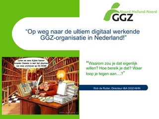 “ Op weg naar de ultiem digitaal werkende  GGZ-organisatie in Nederland!” “ Waarom zou je dat eigenlijk willen? Hoe bereik je dat? Waar loop je tegen aan....? ” Rob de Ruiter, Directeur I&A GGZ-NHN 