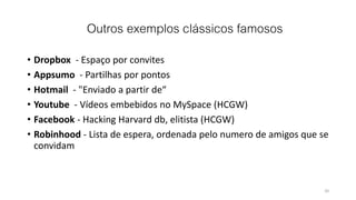 Outros exemplos clássicos famosos
• Dropbox - Espaço por convites
• Appsumo - Partilhas por pontos
• Hotmail - "Enviado a partir de“
• Youtube - Vídeos embebidos no MySpace (HCGW)
• Facebook - Hacking Harvard db, elitista (HCGW)
• Robinhood - Lista de espera, ordenada pelo numero de amigos que se
convidam
20
 