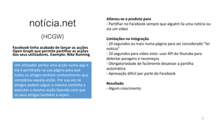 notícia.net
(HCGW)
Facebook tinha acabado de lançar as acções
Open Graph que permite partilhar as acções
dos seus utilizadores. Exemplo: Nike Running
22
Alterou-se o produto para
- Partilhar no Facebook sempre que alguém lia uma notícia ou
via um vídeo
Limitações na integração
- 20 segundos ou mais numa página para ser considerado "ler
notícia"
- 10 segundos para vídeo visto: usar API do Youtube para
detectar paragens e recomeços
- Obrigatoriedade de facilmente desativar a partilha
automática
- Aprovação difícil por parte do Facebook
Resultado
- Algum crescimento
Um utilizador perfaz uma acção numa app e
ela é partilhada na sua página para que
todos os amigos tenham conhecimento que
completou aquela acção. Por sua vez os
amigos podem seguir o mesmo caminho e
executar a mesma acção fazendo com que
os seus amigos também a vejam.
 