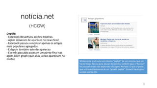 notícia.net
(HCGW)
Depois:
- Facebook desactivou acções próprias.
- Ações deixaram de aparecer no news feed
- Facebook passou a mostrar apenas os artigos
mais populares agregados
- E depois também este desapareceu
- E o mês passado puseram um ponto final nas
ações open graph (que aliás já não apareciam há
muito)
25
Nitidamente e tal como um clássico “exploit” de um sistema, que um
hacker típico faz uso para abusar do sistema, também aqui o “buraco”
foi passível de ter sido explorado e foi agora fechado. O que só prova
que se tratava realmente de um “growth exploit”. Growth hacking no
sentido estrito, HC.
 