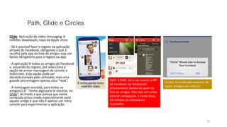 Path, Glide e Circles
Glide: Aplicação de video messaging. 6
milhões downloads, topo da Apple store.
- Só é possível fazer o registo na aplicação
através do Facebook, obrigando a que a
recolha pela app da lista de amigos seja um
factor obrigatório para o registo na app.
- A aplicação lê todos os amigos do Facebook
e, aquando do registo, pré selecciona a
opção de enviar mensagem de convite a
todos eles. Esta opção pode ser
desseleccionada pelo utilizador, mas uma
grande percentagem apenas clica “next”.
- A mensagem enviada, para todos os
amigos(!) é: “Tenho algo para te mostrar, no
Glide”, de modo a que pareça que existe
conteúdo único criado especialmente para
aquele amigo e que não é apenas um mero
convite para experimentar a aplicação.
26
Path: A Path, viu o seu acesso à API
do Facebook ser bloqueado
precisamente devido ao spam da
lista de amigos. Mas não sem antes
esta ter conseguido, à conta disso,
10 milhões de utilizadores
registados.
Circles: Considerada empresa de
spam. (chegou em último)
 