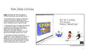 Path, Glide e Circles
Glide: Aplicação de video messaging. 6
milhões downloads, topo da Apple store.
- Só é possível fazer o registo na aplicação
através do Facebook, obrigando a que a
recolha pela app da lista de amigos seja um
factor obrigatório para o registo na app.
- A aplicação lê todos os amigos do Facebook
e, aquando do registo, pré selecciona a
opção de enviar mensagem de convite a
todos eles. Esta opção pode ser
desseleccionada pelo utilizador, mas uma
grande percentagem apenas clica “next”.
- A mensagem enviada, para todos os
amigos(!) é: “Tenho algo para te mostrar, no
Glide”, de modo a que pareça que existe
conteúdo único criado especialmente para
aquele amigo e que não é apenas um mero
convite para experimentar a aplicação.
27
 