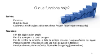 O que funciona hoje?
Twitter:
Personas
Hijack de links
Explorar as notificações: adicionar a listas / tweet favorito (automatizado)
Facebook:
Fim das acções open graph
Fim dos auto posts a partir de apps
Fim da recolha de email/ids e data de amigos em apps (+login anónimo nas apps)
Posts de páginas têm alcance cada vez mais pequeno (Edgerank)
Funciona bem explorar anúncios / lookalike / targeting (powereditor)
29
 