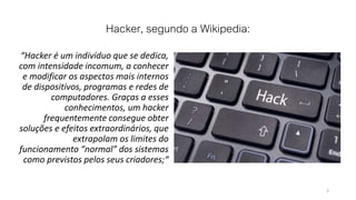 Hacker, segundo a Wikipedia:
“Hacker é um indivíduo que se dedica,
com intensidade incomum, a conhecer
e modificar os aspectos mais internos
de dispositivos, programas e redes de
computadores. Graças a esses
conhecimentos, um hacker
frequentemente consegue obter
soluções e efeitos extraordinários, que
extrapolam os limites do
funcionamento “normal” dos sistemas
como previstos pelos seus criadores;“
3
 