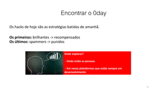 Encontrar o 0day
Os hacks de hoje são as estratégias batidas de amanhã.
Os primeiros: brilhantes -> recompensados
Os últimos: spammers -> punidos
31
Onde explorar?
- Onde estão as pessoas
- Em novas plataformas que estão sempre em
desenvolvimento
 