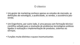 O clássico
• Um gestor de marketing conhece apenas os estudos de mercado, as
definições de estratégias, a publicidade, as vendas, a assistência pós-
venda.
• Um Engenheiro, por outro lado, é uma pessoa com formação técnico-
científica voltada para a resolução de problemas tecnológicos práticos
ligados à realização e implementação de produtos, sistemas ou
serviços.
• Funções muito distintas e quase incomunicantes
4
 