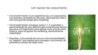 Um hacker de crescimento
• Um Growth Hacker é um engenheiro [ou um especialista]
com grandes competências técnicas, obcecado por data e
com uma grande paixão pelo marketing
• Um Growth Hacker consegue juntar 2 + 2 e perceber a
potencialidade de uma determinada característica técnica,
que para um Engenheiro seria apenas mais uma de entre
tantas e, para um gestor de marketing, absolutamente
indecifrável
• Descobre e tira partido de uma ou mais funcionalidades
ou “exploits” que explora para conseguir crescimento, de
preferência através de loops virais
5
 