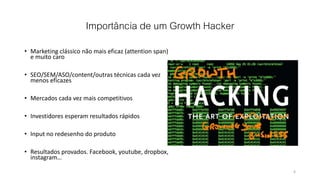 Importância de um Growth Hacker
• Marketing clássico não mais eficaz (attention span)
e muito caro
• SEO/SEM/ASO/content/outras técnicas cada vez
menos eficazes
• Mercados cada vez mais competitivos
• Investidores esperam resultados rápidos
• Input no redesenho do produto
• Resultados provados. Facebook, youtube, dropbox,
instagram…
6
 