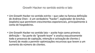 Growth Hacker no sentido estrito e lato
• Um Growth Hacker no sentido estrito – que cabe na famosa definição
de Andrew Chen - é um verdadeiro “hacker”, explorador de brechas
(exploits) que permitem crescimentos exponenciais, principalmente à
conta de hospedeiros.
• Um Growth Hacker no sentido lato – aceite hoje como primeira
definição – faz parte do “growth team” e analisa exaustivamente
todo o processo de captação, retenção e activação de clientes (
funnel) de modo a permitir optimizações recursivas que levem a um
aumento do número de clientes.
7
 