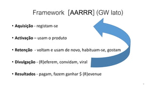 Framework [AARRR] (GW lato)
• Aquisição - registam-se
• Activação – usam o produto
• Retenção - voltam e usam de novo, habituam-se, gostam
• Divulgação - (R)eferem, convidam, viral
• Resultados - pagam, fazem ganhar $ (R)evenue
9
 