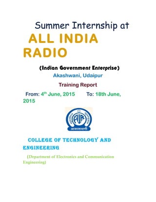 Summer Internship at
ALL INDIA
RADIO
(Indian Government Enterprise)
Akashwani, Udaipur
Training Report
From: 4th
June, 2015 To: 18th June,
2015
COLLEGE OF TECHNOLOGY AND
ENGINEERING
(Department of Electronics and Communication
Engineering)
 