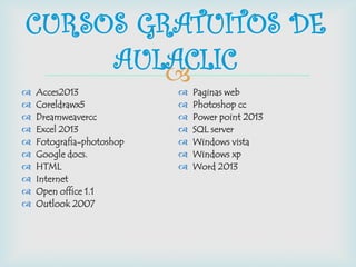  Acces2013
 Coreldrawx5
 Dreamweavercc
 Excel 2013
 Fotografia-photoshop
 Google docs.
 HTML
 Internet
 Open office 1.1
 Outlook 2007
 Paginas web
 Photoshop cc
 Power point 2013
 SQL server
 Windows vista
 Windows xp
 Word 2013
CURSOS GRATUITOS DE
AULACLIC
 