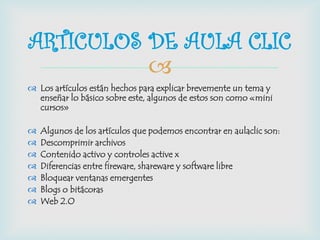 
 Los artículos están hechos para explicar brevemente un tema y
enseñar lo básico sobre este, algunos de estos son como «mini
cursos»
 Algunos de los artículos que podemos encontrar en aulaclic son:
 Descomprimir archivos
 Contenido activo y controles active x
 Diferencias entre fireware, shareware y software libre
 Bloquear ventanas emergentes
 Blogs o bitácoras
 Web 2.O
ARTICULOS DE AULA CLIC
 