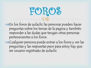 
En los foros de aulaclic las personas pueden hacer
preguntas sobre los temas de la pagina y también
responder a las dudas que tengan otras personas
pertenecientes a los foros.
Cualquier persona puede entrar a los foros y ver las
preguntas y las respuestas peor para estoy hay que
ser usuario registrado de aulaclic
FOROS
 