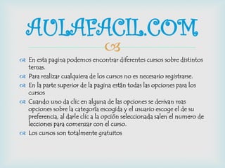 
 En esta pagina podemos encontrar diferentes cursos sobre distintos
temas.
 Para realizar cualquiera de los cursos no es necesario registrarse.
 En la parte superior de la pagina están todas las opciones para los
cursos
 Cuando uno da clic en alguna de las opciones se derivan mas
opciones sobre la categoría escogida y el usuario escoge el de su
preferencia, al darle clic a la opción seleccionada salen el numero de
lecciones para comenzar con el curso.
 Los cursos son totalmente gratuitos
AULAFACIL.COM
 