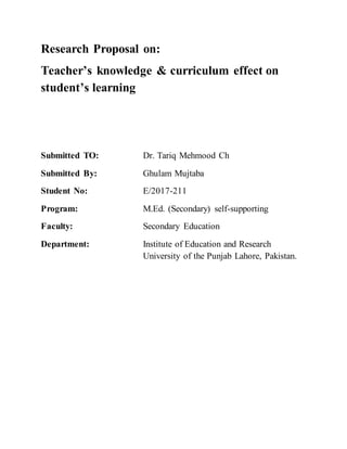 Research Proposal on:
Teacher’s knowledge & curriculum effect on
student’s learning
Submitted TO: Dr. Tariq Mehmood Ch
Submitted By: Ghulam Mujtaba
Student No: E/2017-211
Program: M.Ed. (Secondary) self-supporting
Faculty: Secondary Education
Department: Institute of Education and Research
University of the Punjab Lahore, Pakistan.
 