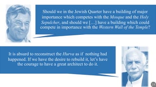 14
It is absurd to reconstruct the Hurva as if nothing had
happened. If we have the desire to rebuild it, let’s have
the courage to have a great architect to do it.
Should we in the Jewish Quarter have a building of major
importance which competes with the Mosque and the Holy
Sepulcher, and should we […] have a building which could
compete in importance with the Western Wall of the Temple?
 
