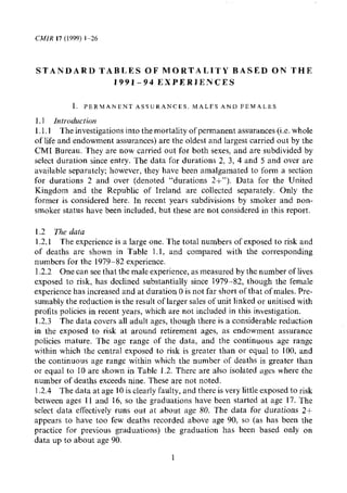 S T A N D A R D TABLES OF MORTALITY BASED O N THE
                  1991-94 EXPERIENCES

           I   PERZqANtNT ASFUKANCES MALFS A N D F E M 4 L h S

1.l introduction
1.1.1 The investigations into the mortality of permanent assurances (i.e. whole
of life and endowment assurances) are the oldest and largest carried out by the
CM1 Bureau, They are now carried out for both sexes, and are subdivided by
select duration since entry. The data for durations 2. 3, 4 and 5 and over are
available separately; however, they have been amalgamated to form a section
for durations 2 and over (denoted quot;durations 2+quot;). Data for the United
Kingdom and the Republic of Ireland are collected separately. Only the
former is considered here. In recent years subdivisions by smoker and non-
smoker status have been included, but these are not considered in this report.

1.2 The data
 1.2.1 The experience is a large one. The total numbers of exposed to risk and
of deaths are shown in Table 1.1, and compared with the corresponding
numbers for the 1979-82 experience.
1.2.2 One can see that the male experience, as measured by the number of lives
exposed to risk, has declined substantially since 1979-82, though the female
experience has increased and at duration 0 is not far short of that of males. Pre-
sumably the reduction is the result of larger sales of unit linked or unitised with
profits policies in recent years, which are not included in this investigation.
1.2.3 The data covers all adult ages, though there is a considerable reduction
in the exposed to risk at around retirement ages, as endowment assurance
policies mature. The age range of the data. and the continuous age range
within which the central exposed to risk is greater than or equal to 100, and
the continuous age range within which the number of deaths is greater than
or equal to 10 are shown in Table 1.2. There are also isolated agcs wherc the
number of deaths exceeds nine. These are not noted.
1.2.4 The data at age 10 is clearly faulty, and there is very little exposed to risk
between ages I1 and 16, so the graduations have been started at age 17. The
select data effectively runs out at about age 80. The data for durations 2+
appears to have too few deaths recorded above age 90, so (as has been the
practice for previous graduations) the graduation has been based only on
data up to about age 90.

                                         1