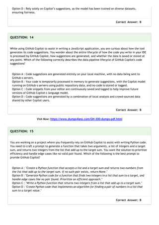 Option D : Rely solely on Copilot’s suggestions, as the model has been trained on diverse datasets,
ensuring fairness.
Correct Answer: B
QUESTION: 14
While using GitHub Copilot to assist in writing a JavaScript application, you are curious about how the tool
generates its code suggestions. You wonder about the entire lifecycle of how the code you write in your IDE
is processed by GitHub Copilot, how suggestions are generated, and whether the data is saved or stored at
any point. Which of the following correctly describes the data pipeline lifecycle of GitHub Copilot's code
suggestions?
Option A : Code suggestions are generated entirely on your local machine, with no data being sent to
GitHub-s servers.
Option B : Your code is temporarily processed in memory to generate suggestions, with the Copilot model
running on GitHub-s servers using public repository data, and no code is stored or logged.
Option C : Code snippets from your editor are continuously saved and logged to help improve future
versions of GitHub Copilot-s language model.
Option D : Code suggestions are generated by a combination of local analysis and crowd-sourced data
shared by other Copilot users.
Correct Answer: B
Visit Now: https://www.dumps4less.com/GH-300-dumps-pdf.html
QUESTION: 15
You are working on a project where you frequently rely on GitHub Copilot to assist with writing Python code.
You need to craft a prompt to generate a function that takes two arguments, a list of integers and a target
sum, and returns two integers from the list that add up to the target sum. You want the solution to prioritize
efficiency and handle edge cases like no valid pair found. Which of the following is the best prompt to
provide GitHub Copilot?
Option A : "Create a Python function that accepts a list and a target sum and returns two numbers from
the list that add up to the target sum. If no such pair exists, return None."
Option B : "Generate Python code for a function that finds two integers in a list that sum to a target, and
handle edge cases like no pair found. Prioritize an efficient approach."
Option C : "Write a Python function that returns two integers from a list that add up to a target sum."
Option D : "Create Python code that implements an algorithm for finding a pair of numbers in a list that
sum to a target value."
Correct Answer: B
 