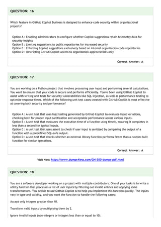 QUESTION: 16
Which feature in GitHub Copilot Business is designed to enhance code security within organizational
projects?
Option A : Enabling administrators to configure whether Copilot suggestions retain telemetry data for
security insights
Option B : Limiting suggestions to public repositories for increased security
Option C : Enforcing Copilot suggestions exclusively based on internal organization code repositories
Option D : Restricting GitHub Copilot access to organization-approved IDEs only
Correct Answer: A
QUESTION: 17
You are working on a Python project that involves processing user input and performing several calculations.
You want to ensure that your code is secure and performs efficiently. You've been using GitHub Copilot to
assist with writing unit tests for security vulnerabilities like SQL injection, as well as performance testing to
optimize response times. Which of the following unit test cases created with GitHub Copilot is most effective
at covering both security and performance?
Option A : A unit test that uses fuzz testing generated by GitHub Copilot to evaluate input variations,
checking both for proper input sanitization and acceptable performance across various inputs.
Option B : A unit test that measures the execution time of a function using timeit, ensuring it completes in
less than a second for typical inputs.
Option C : A unit test that uses assert to check if user input is sanitized by comparing the output of a
function with a predefined SQL-safe output.
Option D : A unit test that checks whether an external library function performs faster than a custom-built
function for similar operations.
Correct Answer: A
Visit Now: https://www.dumps4less.com/GH-300-dumps-pdf.html
QUESTION: 18
You are a software developer working on a project with multiple contributors. One of your tasks is to write a
utility function that processes a list of user inputs by filtering out invalid entries and applying some
transformations. You decide to use GitHub Copilot AI to help you implement this function quickly. The inputs
vary in type and validity, and you want the function to handle the following cases:
Accept only integers greater than 10.
Transform valid inputs by multiplying them by 2.
Ignore invalid inputs (non-integers or integers less than or equal to 10).
 